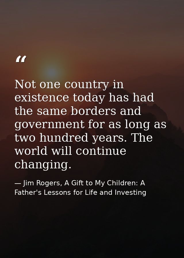Not one country in existence today has had the same borders and government for as long as two hundred years. The world w — Jim Rogers, A Gift to My Children: A Father's Lessons for Life and Investing