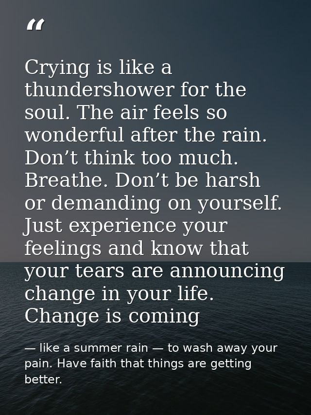 Crying is like a thundershower for the soul. The air feels so wonderful after the rain. Don’t think too much. Breathe. D — like a summer rain — to wash away your pain. Have faith that things are getting better.