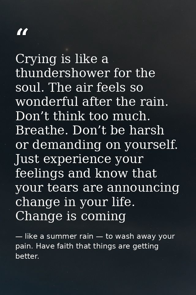 Crying is like a thundershower for the soul. The air feels so wonderful after the rain. Don’t think too much. Breathe. D — like a summer rain — to wash away your pain. Have faith that things are getting better.