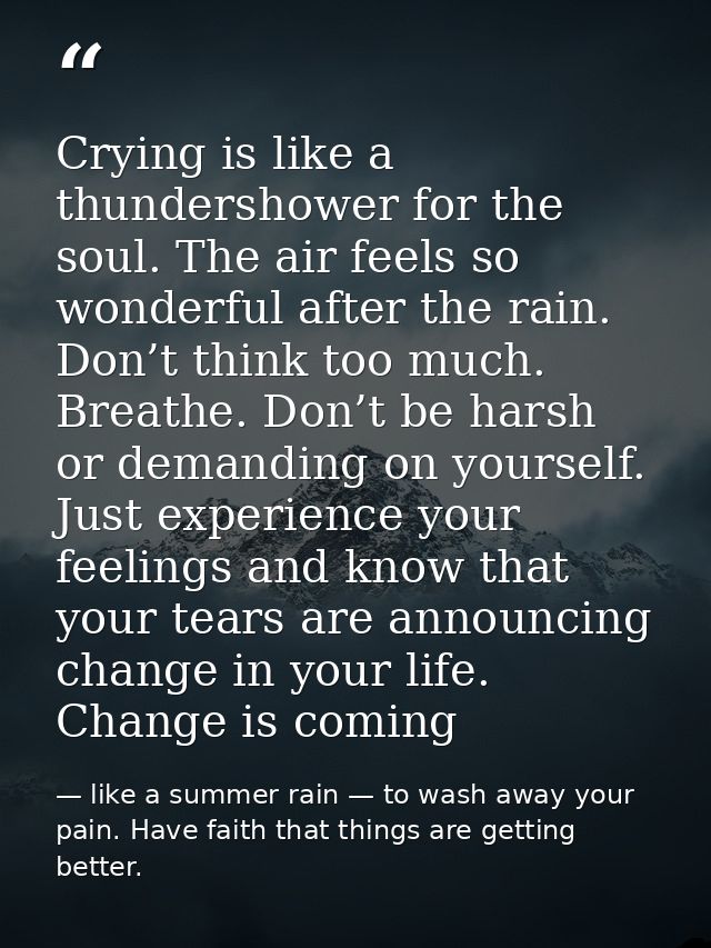 Crying is like a thundershower for the soul. The air feels so wonderful after the rain. Don’t think too much. Breathe. D — like a summer rain — to wash away your pain. Have faith that things are getting better.