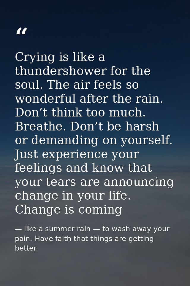 Crying is like a thundershower for the soul. The air feels so wonderful after the rain. Don’t think too much. Breathe. D — like a summer rain — to wash away your pain. Have faith that things are getting better.