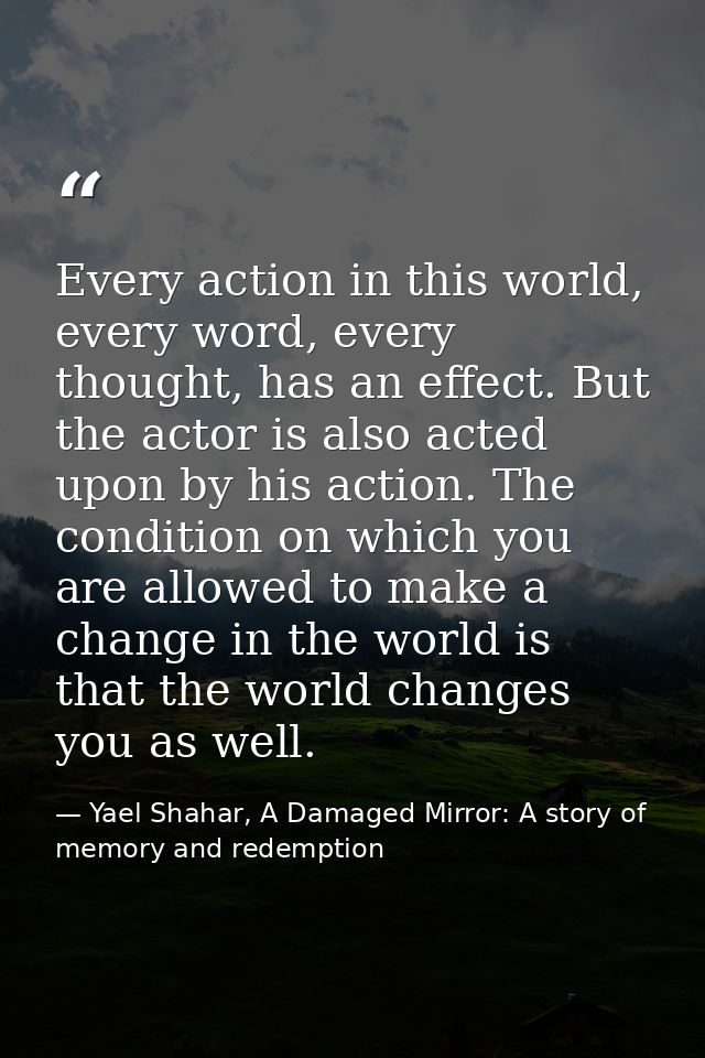 Every action in this world, every word, every thought, has an effect. But the actor is also acted upon by his action. Th — Yael Shahar, A Damaged Mirror: A story of memory and redemption