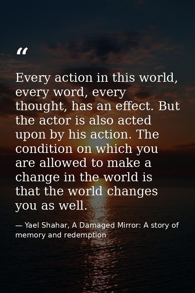 Every action in this world, every word, every thought, has an effect. But the actor is also acted upon by his action. Th — Yael Shahar, A Damaged Mirror: A story of memory and redemption