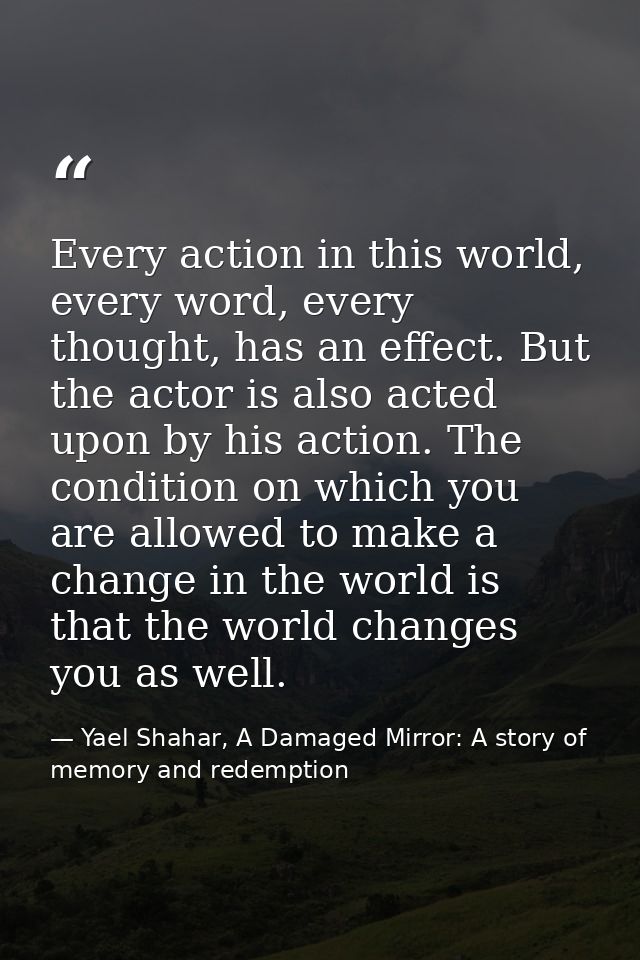 Every action in this world, every word, every thought, has an effect. But the actor is also acted upon by his action. Th — Yael Shahar, A Damaged Mirror: A story of memory and redemption