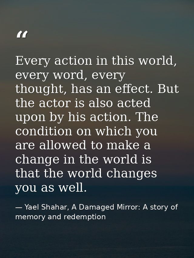 Every action in this world, every word, every thought, has an effect. But the actor is also acted upon by his action. Th — Yael Shahar, A Damaged Mirror: A story of memory and redemption