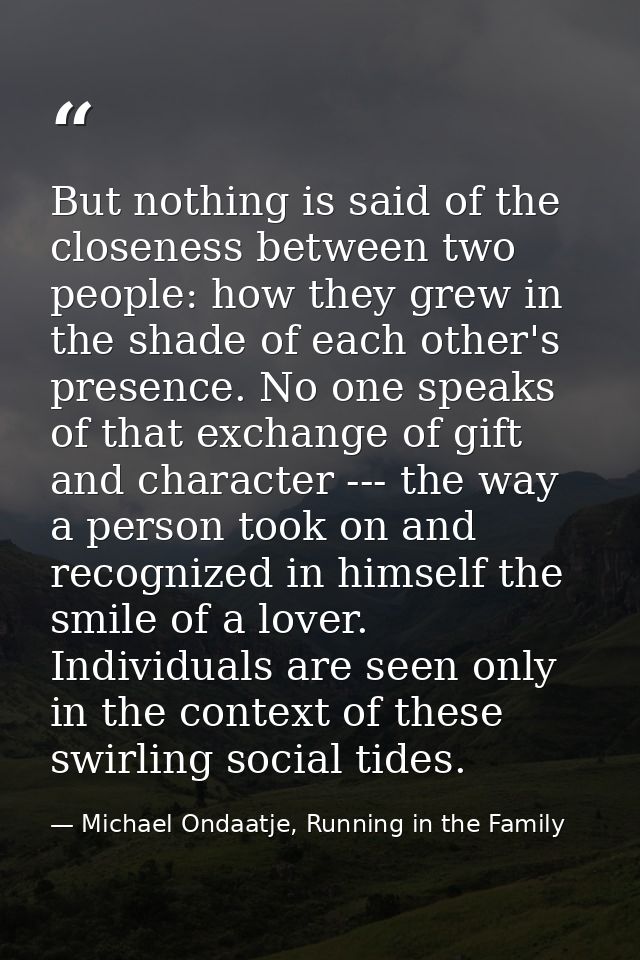 But nothing is said of the closeness between two people: how they grew in the shade of each other's presence. No one spe — Michael Ondaatje, Running in the Family