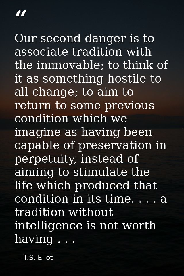 Our second danger is to associate tradition with the immovable; to think of it as something hostile to all change; to ai — T.S. Eliot
