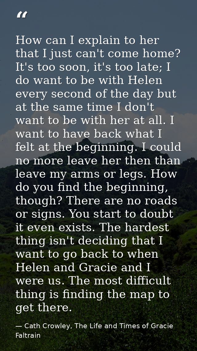 How can I explain to her that I just can't come home? It's too soon, it's too late; I do want to be with Helen every sec — Cath Crowley, The Life and Times of Gracie Faltrain