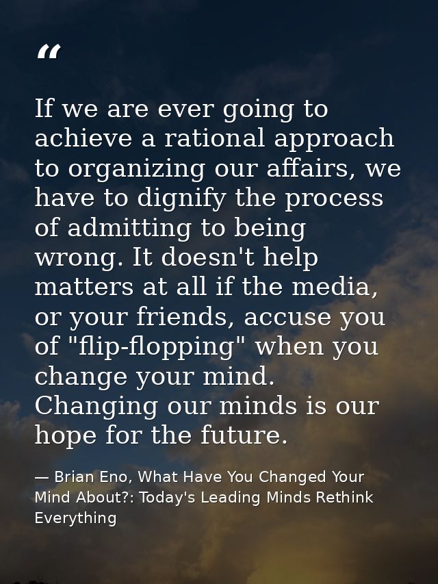 If we are ever going to achieve a rational approach to organizing our affairs, we have to dignify the process of admitti — Brian Eno, What Have You Changed Your Mind About?: Today's Leading Minds Rethink Everything