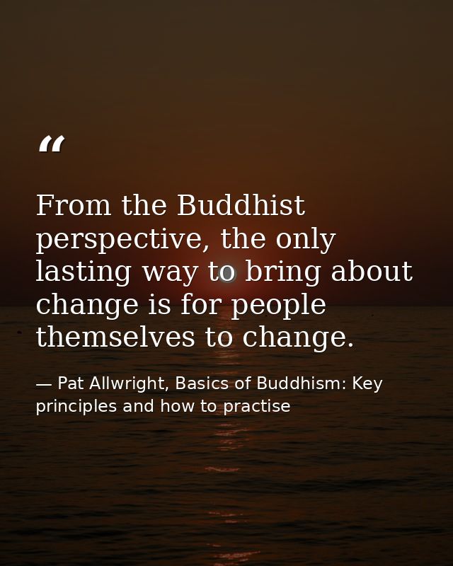 From the Buddhist perspective, the only lasting way to bring about change is for people themselves to change. — Pat Allwright, Basics of Buddhism: Key principles and how to practise