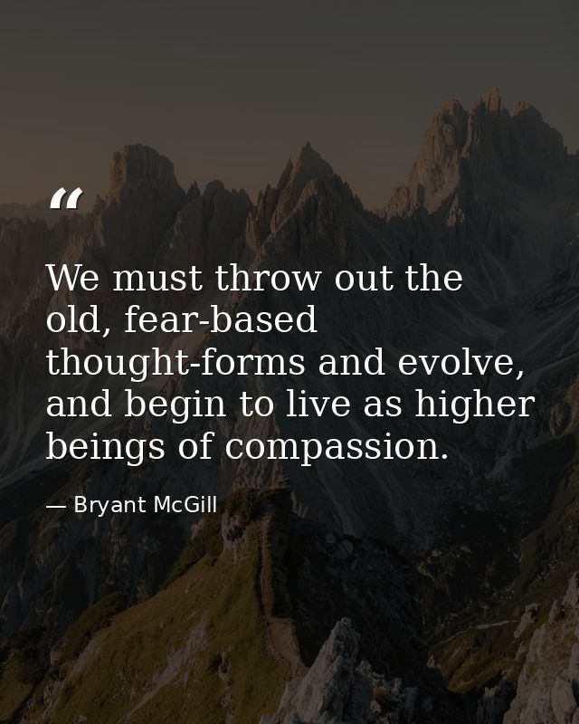 We must throw out the old, fear-based thought-forms and evolve, and begin to live as higher beings of compassion. — Bryant McGill
