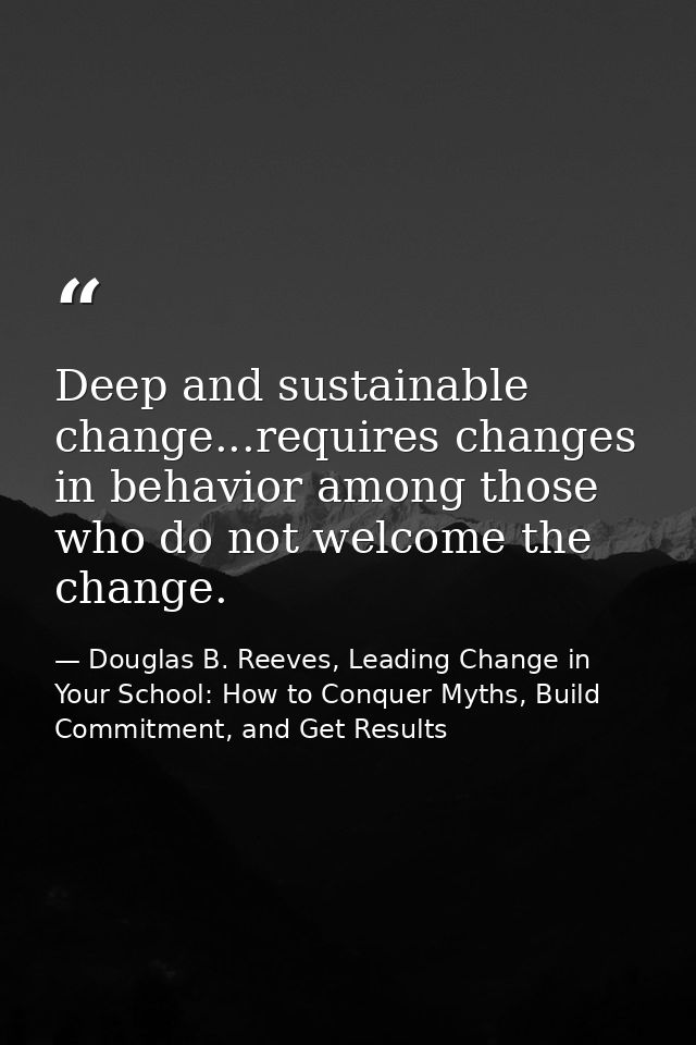 Deep and sustainable change...requires changes in behavior among those who do not welcome the change. — Douglas B. Reeves, Leading Change in Your School: How to Conquer Myths, Build Commitment, and Get Results
