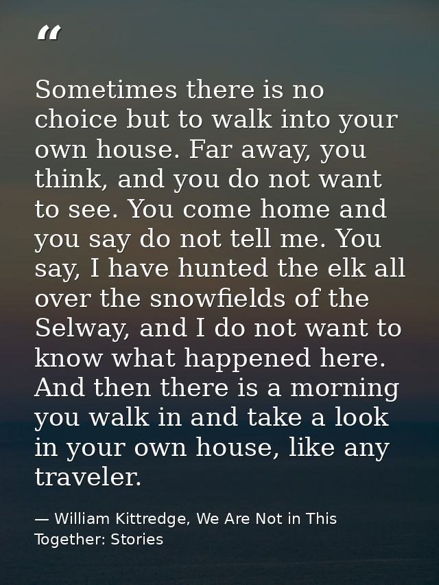 Sometimes there is no choice but to walk into your own house. Far away, you think, and you do not want to see. You come  — William Kittredge, We Are Not in This Together: Stories