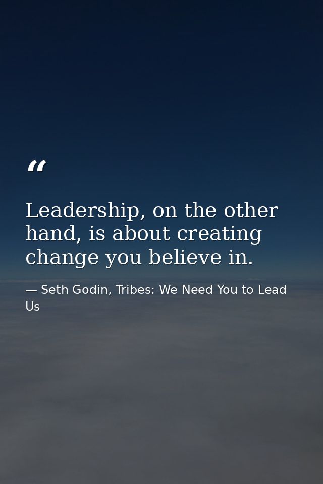 Leadership, on the other hand, is about creating change you believe in. — Seth Godin, Tribes: We Need You to Lead Us