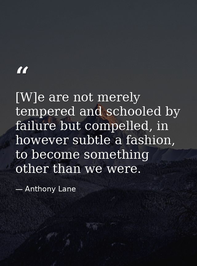 [W]e are not merely tempered and schooled by failure but compelled, in however subtle a fashion, to become something oth — Anthony Lane