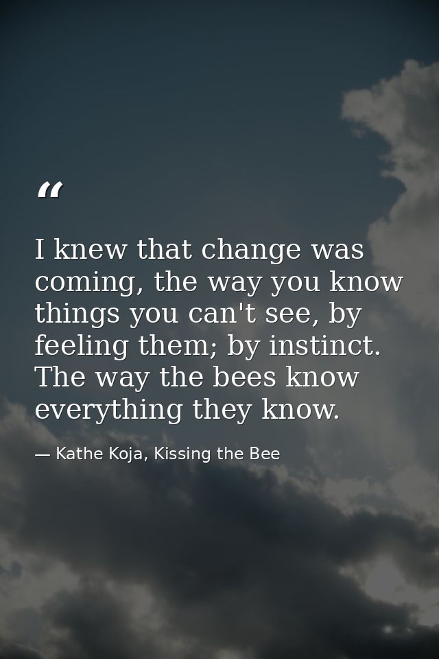 I knew that change was coming, the way you know things you can't see, by feeling them; by instinct. The way the bees kno — Kathe Koja, Kissing the Bee