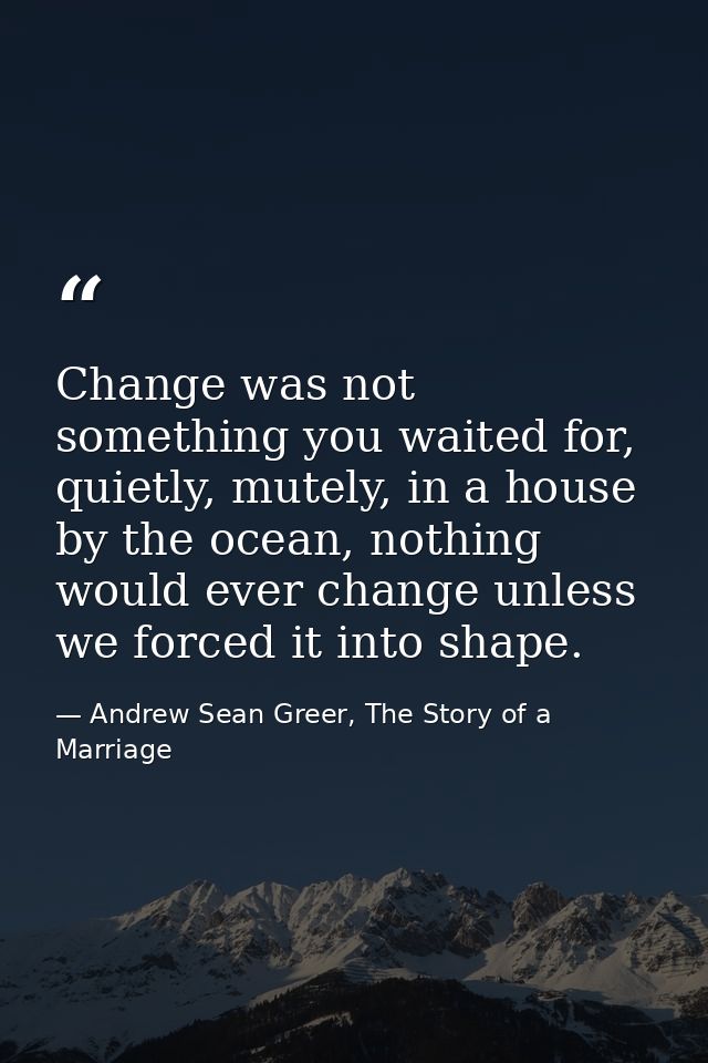 Change was not something you waited for, quietly, mutely, in a house by the ocean, nothing would ever change unless we f — Andrew Sean Greer, The Story of a Marriage