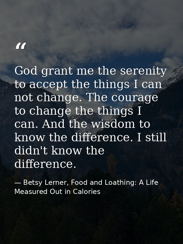 God grant me the serenity to accept the things I can not change. The courage to change the things I can. And the wisdom  — Betsy Lerner, Food and Loathing: A Life Measured Out in Calories