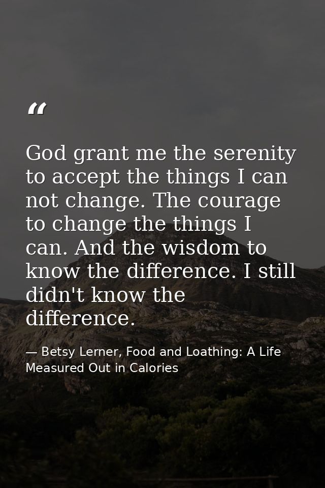 God grant me the serenity to accept the things I can not change. The courage to change the things I can. And the wisdom  — Betsy Lerner, Food and Loathing: A Life Measured Out in Calories