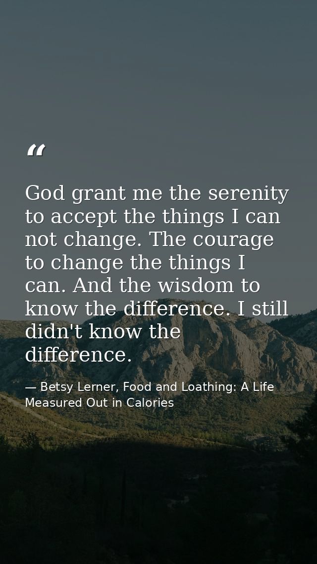 God grant me the serenity to accept the things I can not change. The courage to change the things I can. And the wisdom  — Betsy Lerner, Food and Loathing: A Life Measured Out in Calories