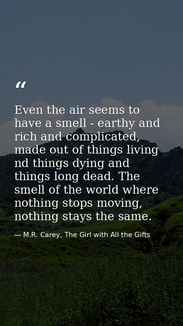 Even the air seems to have a smell - earthy and rich and complicated, made out of things living nd things dying and thin — M.R. Carey, The Girl with All the Gifts
