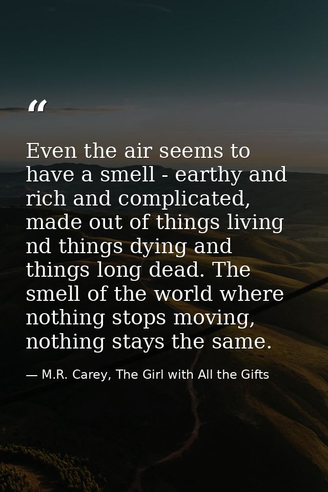 Even the air seems to have a smell - earthy and rich and complicated, made out of things living nd things dying and thin — M.R. Carey, The Girl with All the Gifts