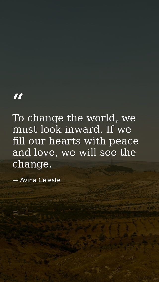 To change the world, we must look inward. If we fill our hearts with peace and love, we will see the change. — Avina Celeste