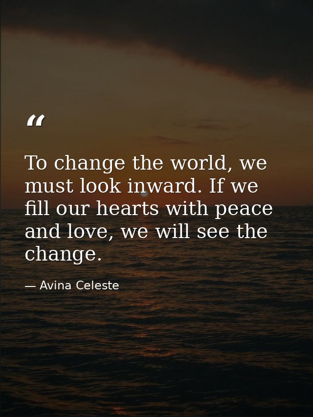 To change the world, we must look inward. If we fill our hearts with peace and love, we will see the change. — Avina Celeste