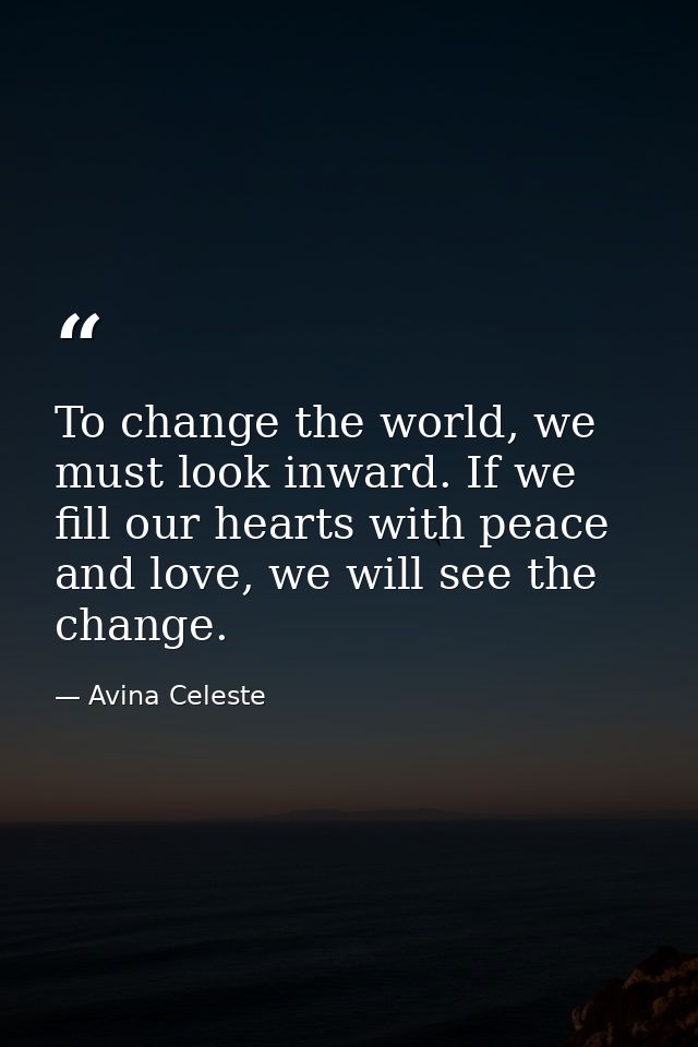 To change the world, we must look inward. If we fill our hearts with peace and love, we will see the change. — Avina Celeste