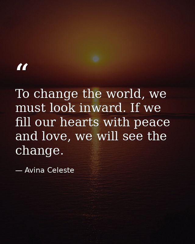To change the world, we must look inward. If we fill our hearts with peace and love, we will see the change. — Avina Celeste