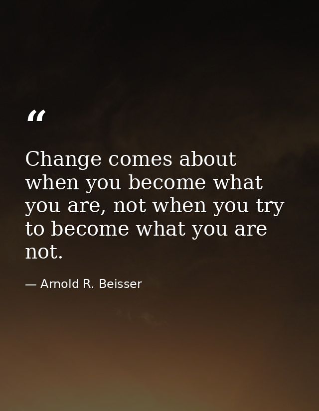 Change comes about when you become what you are, not when you try to become what you are not. — Arnold R. Beisser