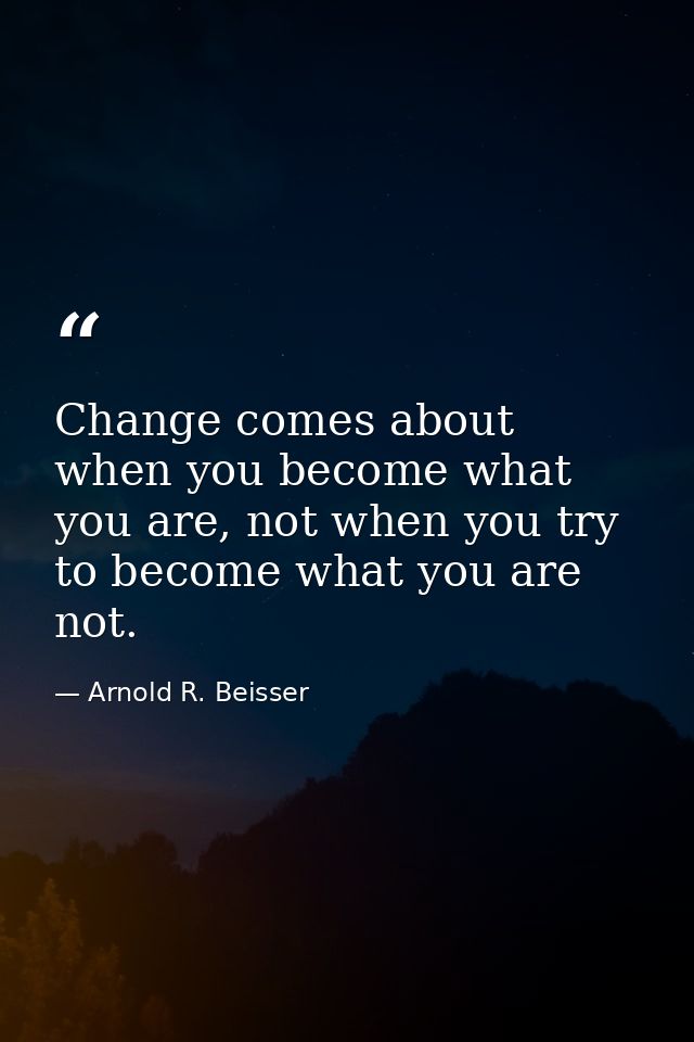 Change comes about when you become what you are, not when you try to become what you are not. — Arnold R. Beisser