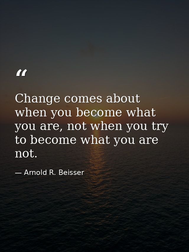 Change comes about when you become what you are, not when you try to become what you are not. — Arnold R. Beisser