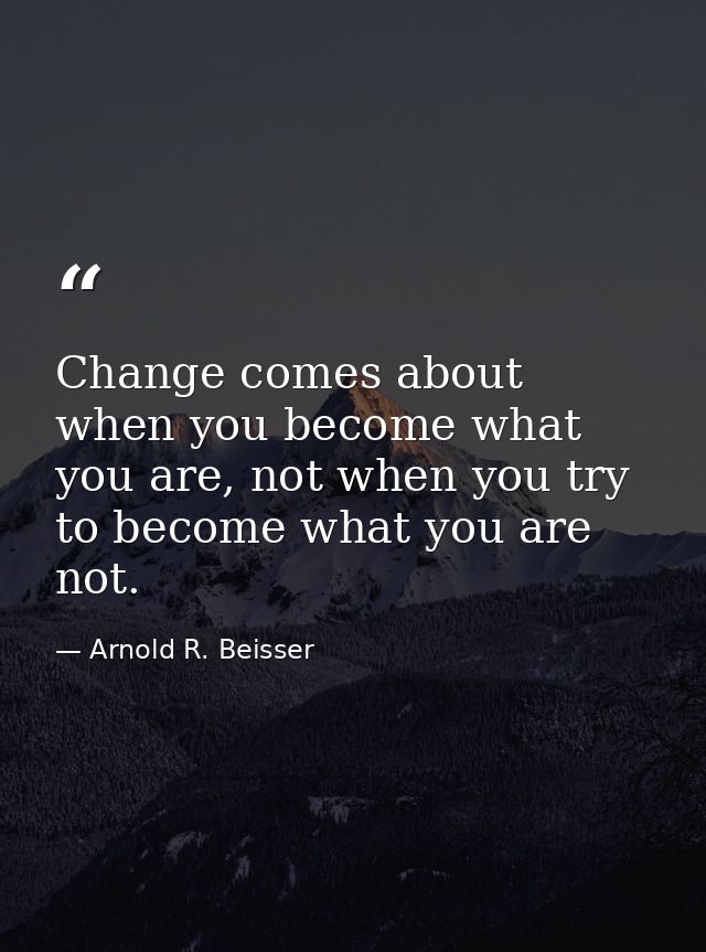 Change comes about when you become what you are, not when you try to become what you are not. — Arnold R. Beisser