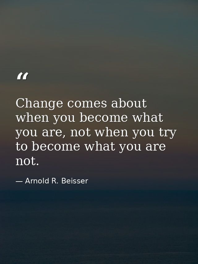 Change comes about when you become what you are, not when you try to become what you are not. — Arnold R. Beisser