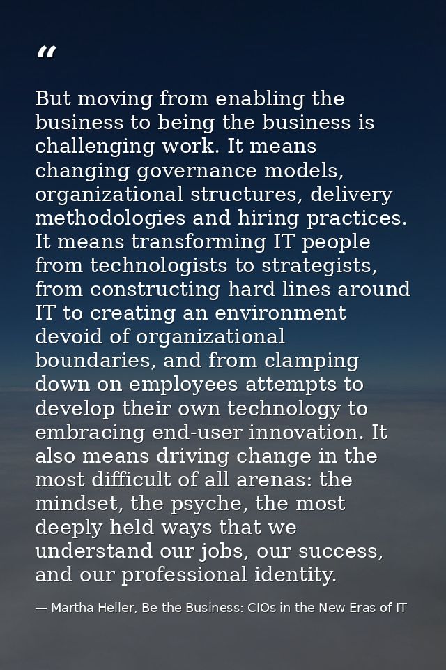 But moving from enabling the business to being the business is challenging work. It means changing governance models, or — Martha Heller, Be the Business: CIOs in the New Eras of IT