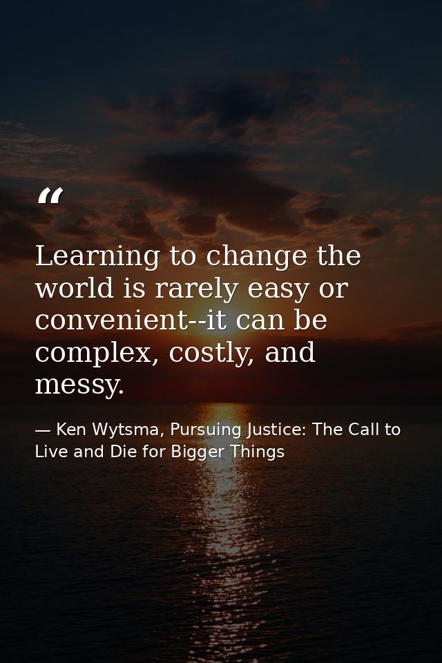 Learning to change the world is rarely easy or convenient--it can be complex, costly, and messy. — Ken Wytsma, Pursuing Justice: The Call to Live and Die for Bigger Things