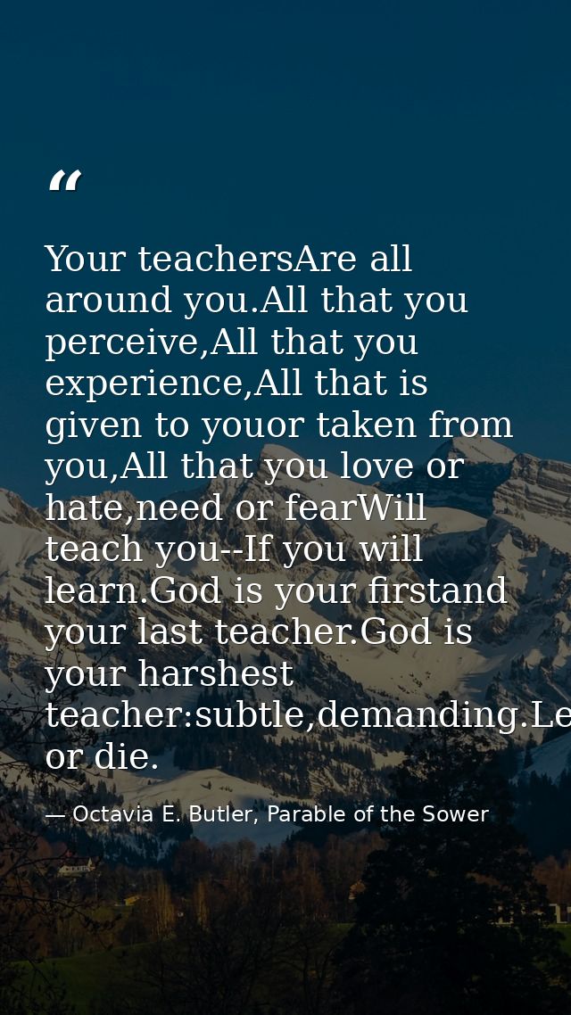 Your teachersAre all around you.All that you perceive,All that you experience,All that is given to youor taken from you, — Octavia E. Butler, Parable of the Sower