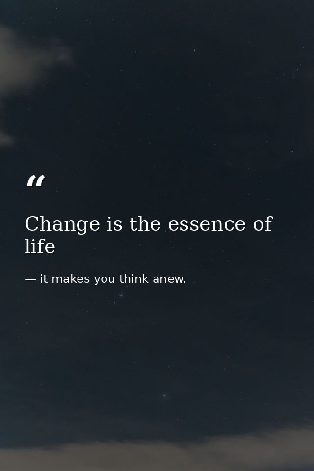Change is the essence of life — it makes you think anew.