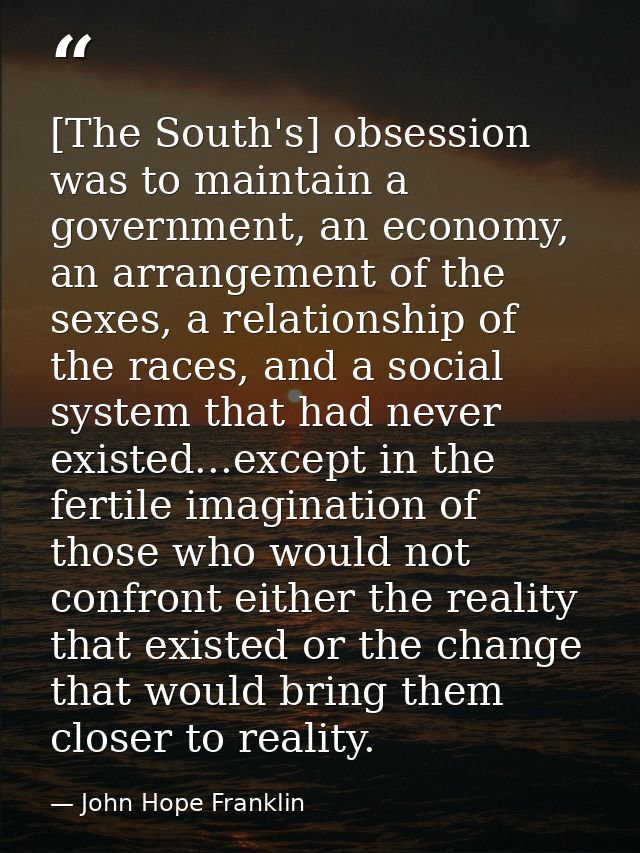 [The South's] obsession was to maintain a government, an economy, an arrangement of the sexes, a relationship of the rac — John Hope Franklin