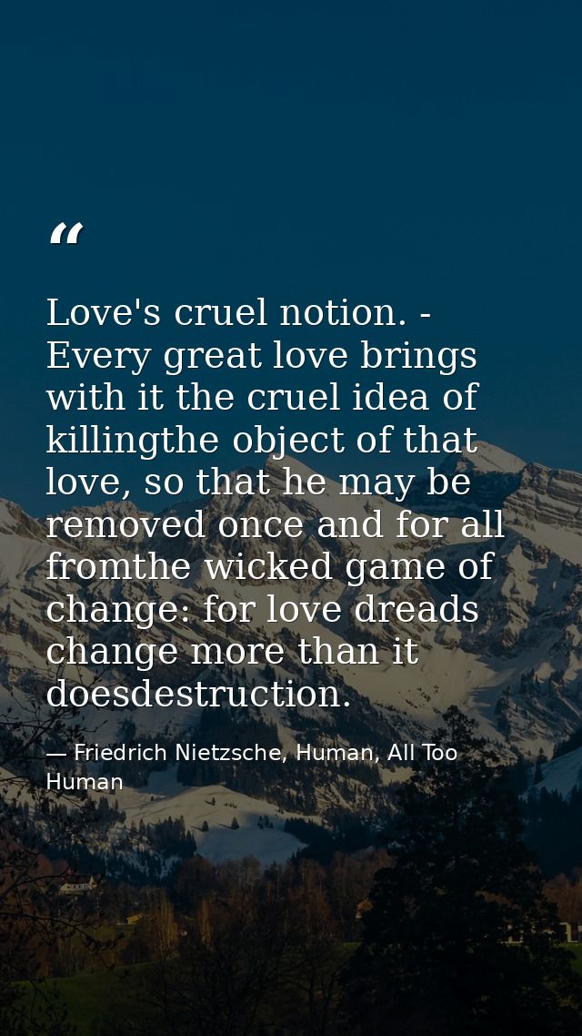 Love's cruel notion. - Every great love brings with it the cruel idea of killingthe object of that love, so that he may  — Friedrich Nietzsche, Human, All Too Human