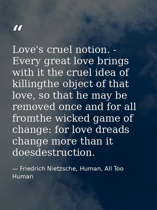 Love's cruel notion. - Every great love brings with it the cruel idea of killingthe object of that love, so that he may  — Friedrich Nietzsche, Human, All Too Human