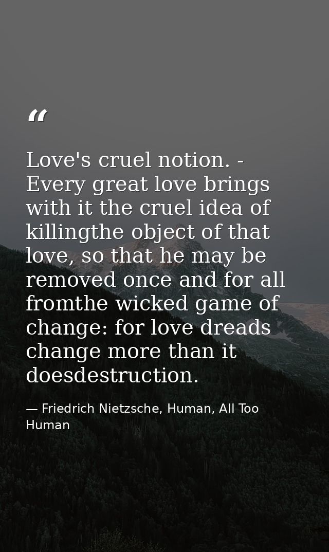 Love's cruel notion. - Every great love brings with it the cruel idea of killingthe object of that love, so that he may  — Friedrich Nietzsche, Human, All Too Human