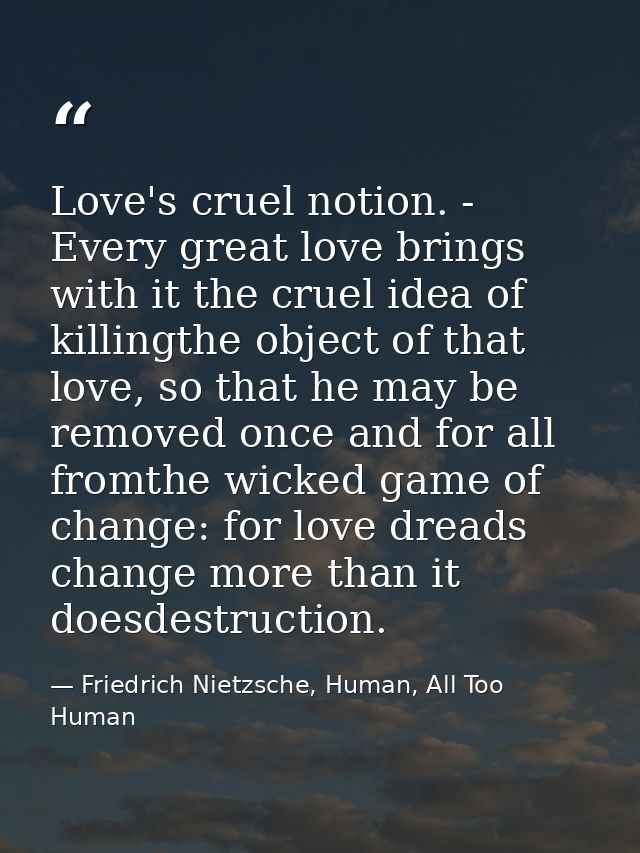 Love's cruel notion. - Every great love brings with it the cruel idea of killingthe object of that love, so that he may  — Friedrich Nietzsche, Human, All Too Human