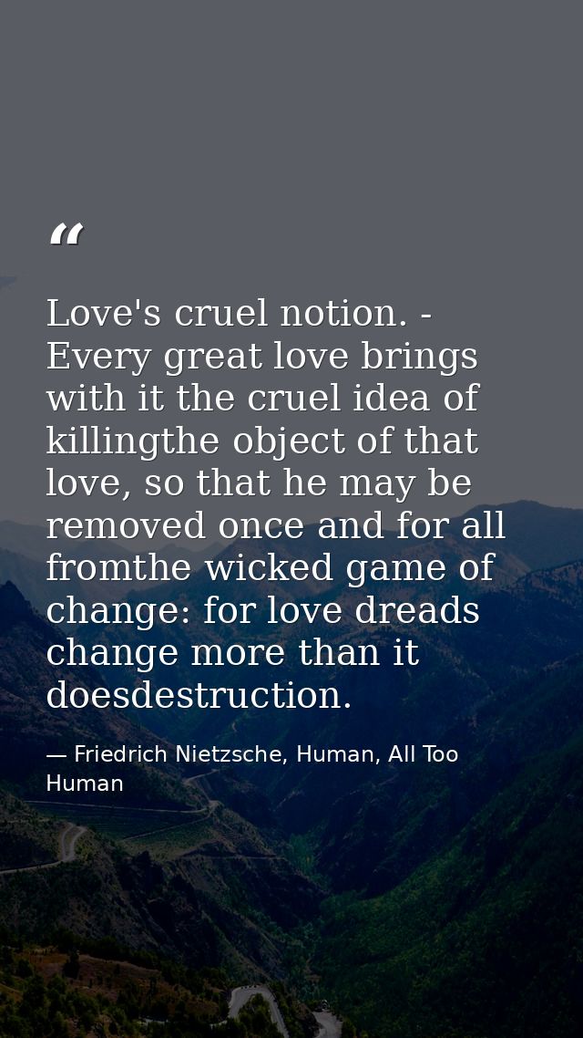 Love's cruel notion. - Every great love brings with it the cruel idea of killingthe object of that love, so that he may  — Friedrich Nietzsche, Human, All Too Human