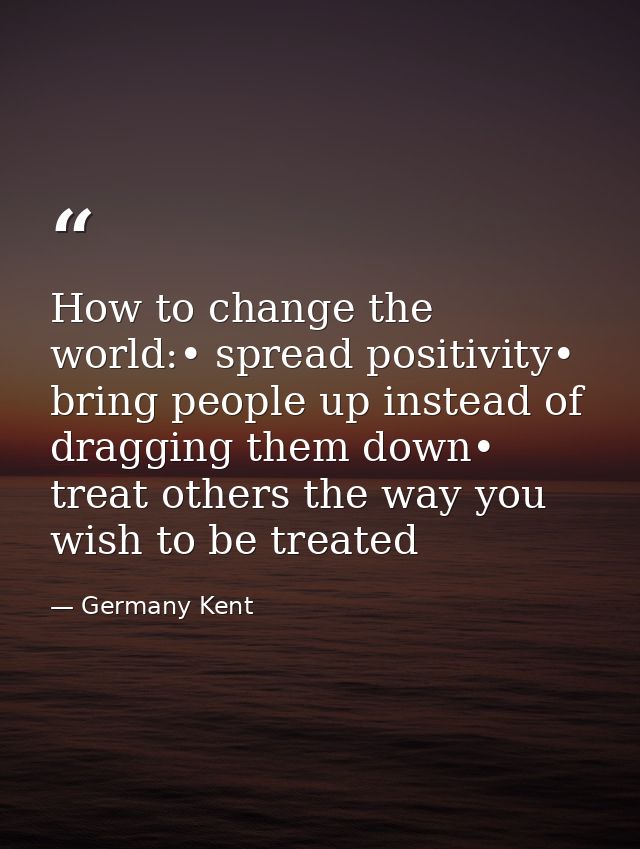 How to change the world:• spread positivity• bring people up instead of dragging them down• treat others the way you wis — Germany Kent