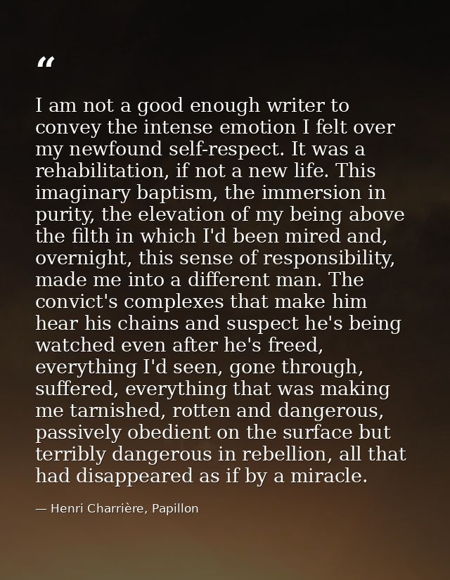 I am not a good enough writer to convey the intense emotion I felt over my newfound self-respect. It was a rehabilitatio — Henri Charrière, Papillon