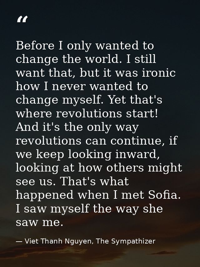 Before I only wanted to change the world. I still want that, but it was ironic how I never wanted to change myself. Yet  — Viet Thanh Nguyen, The Sympathizer
