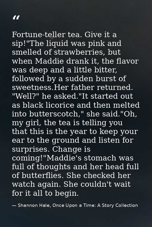 Fortune-teller tea. Give it a sip!"The liquid was pink and smelled of strawberries, but when Maddie drank it, the flavor — Shannon Hale, Once Upon a Time: A Story Collection