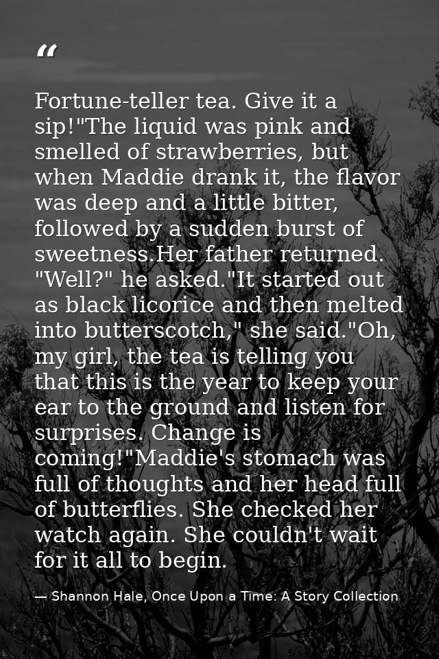 Fortune-teller tea. Give it a sip!"The liquid was pink and smelled of strawberries, but when Maddie drank it, the flavor — Shannon Hale, Once Upon a Time: A Story Collection